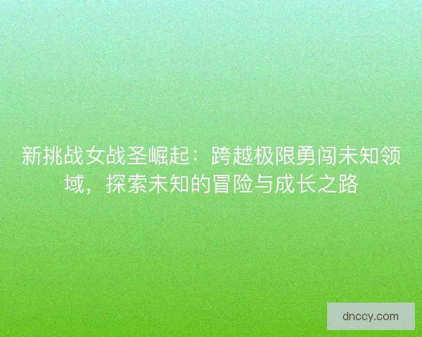 新挑战女战圣崛起：跨越极限勇闯未知领域，探索未知的冒险与成长之路