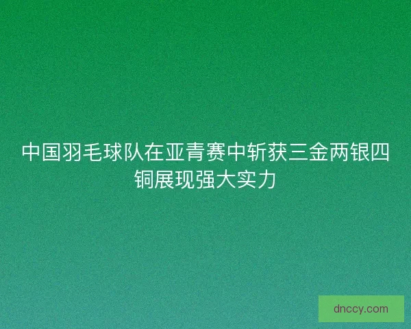 中国羽毛球队在亚青赛中斩获三金两银四铜展现强大实力